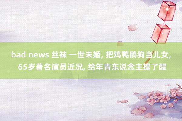bad news 丝袜 一世未婚, 把鸡鸭鹅狗当儿女, 65岁著名演员近况, 给年青东说念主提了醒