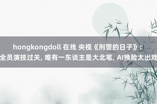hongkongdoll 在线 央视《刑警的日子》: 全员演技过关, 唯有一东谈主是大北笔, AI换脸太出戏
