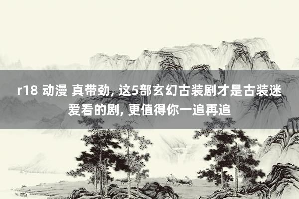 r18 动漫 真带劲, 这5部玄幻古装剧才是古装迷爱看的剧, 更值得你一追再追