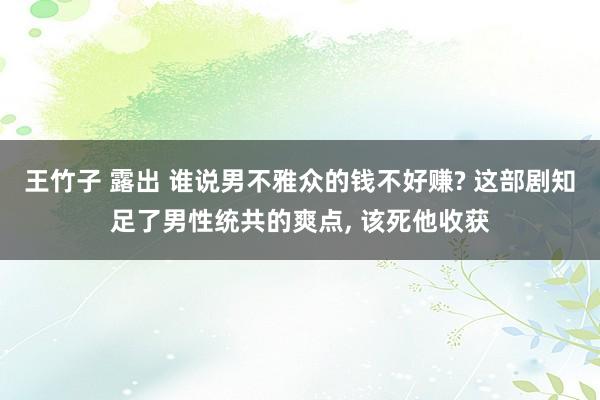 王竹子 露出 谁说男不雅众的钱不好赚? 这部剧知足了男性统共的爽点, 该死他收获
