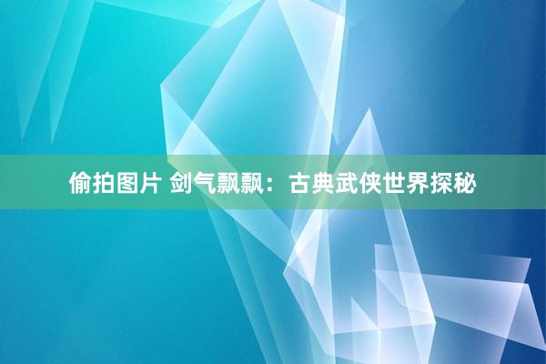 偷拍图片 剑气飘飘：古典武侠世界探秘