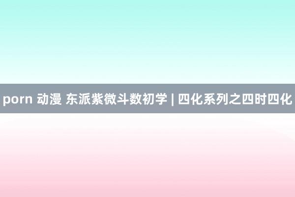 porn 动漫 东派紫微斗数初学 | 四化系列之四时四化
