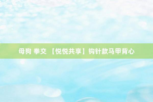 母狗 拳交 【悦悦共享】钩针款马甲背心
