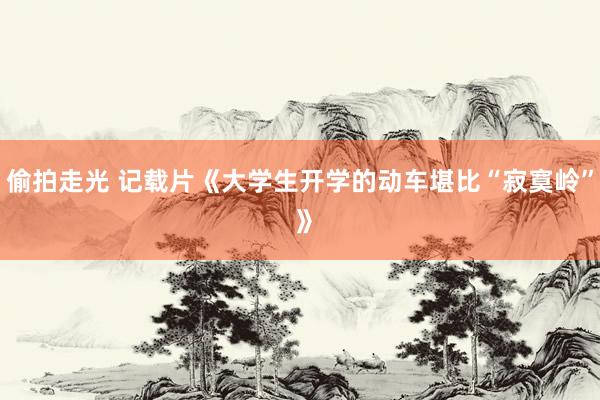 偷拍走光 记载片《大学生开学的动车堪比“寂寞岭” 》
