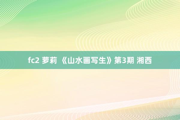 fc2 萝莉 《山水画写生》第3期 湘西