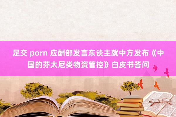 足交 porn 应酬部发言东谈主就中方发布《中国的芬太尼类物资管控》白皮书答问