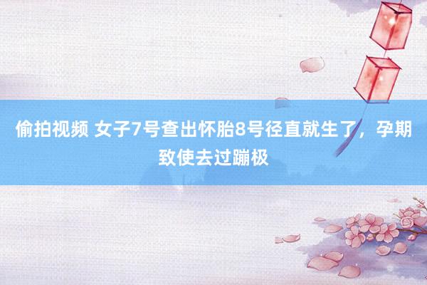 偷拍视频 女子7号查出怀胎8号径直就生了，孕期致使去过蹦极
